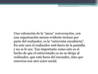 Una valoración de la “mera” conversación, con
una organización menos evidente incluso por
parte del realizador, es la “entrevista encubierta”.
En este caso el realizador está fuera de la pantalla
y no se le oye. Tan importante como esto es el
hecho de que el entrevistado ya no se dirige al
realizador, que está fuera del encuadre, sino que
conversa con otro actor social.
 