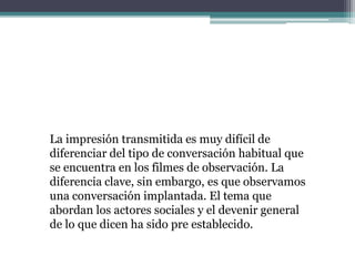 La impresión transmitida es muy difícil de
diferenciar del tipo de conversación habitual que
se encuentra en los filmes de observación. La
diferencia clave, sin embargo, es que observamos
una conversación implantada. El tema que
abordan los actores sociales y el devenir general
de lo que dicen ha sido pre establecido.
 