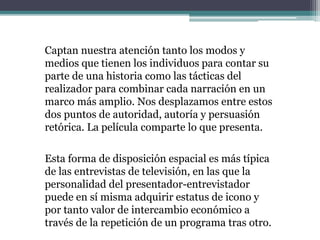 Captan nuestra atención tanto los modos y
medios que tienen los individuos para contar su
parte de una historia como las tácticas del
realizador para combinar cada narración en un
marco más amplio. Nos desplazamos entre estos
dos puntos de autoridad, autoría y persuasión
retórica. La película comparte lo que presenta.
Esta forma de disposición espacial es más típica
de las entrevistas de televisión, en las que la
personalidad del presentador-entrevistador
puede en sí misma adquirir estatus de icono y
por tanto valor de intercambio económico a
través de la repetición de un programa tras otro.
 