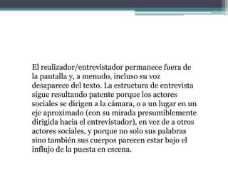 El realizador/entrevistador permanece fuera de
la pantalla y, a menudo, incluso su voz
desaparece del texto. La estructura de entrevista
sigue resultando patente porque los actores
sociales se dirigen a la cámara, o a un lugar en un
eje aproximado (con su mirada presumiblemente
dirigida hacia el entrevistador), en vez de a otros
actores sociales, y porque no solo sus palabras
sino también sus cuerpos parecen estar bajo el
influjo de la puesta en escena.
 