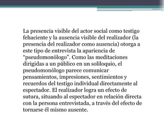 La presencia visible del actor social como testigo
fehaciente y la ausencia visible del realizador (la
presencia del realizador como ausencia) otorga a
este tipo de entrevista la apariencia de
“pseudomonólogo”. Como las meditaciones
dirigidas a un público en un soliloquio, el
pseudomonólogo parece comunicar
pensamientos, impresiones, sentimientos y
recuerdos del testigo individual directamente al
espectador. El realizador logra un efecto de
sutura, situando al espectador en relación directa
con la persona entrevistada, a través del efecto de
tornarse él mismo ausente.
 