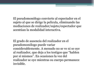 El pseudomonólogo convierte al espectador en el
sujeto al que se dirige la película, eliminando las
mediaciones de realizador/sujeto/espectador que
acentúan la modalidad interactiva.
El grado de ausencia del realizador en el
pseudomonólogo puede variar
considerablemente. A menudo no se ve ni se oye
al realizador, que deja a los testigos que “hablen
por sí mismos”. En ocasiones la voz del
realizador se oye mientras su cuerpo permanece
invisible.
 
