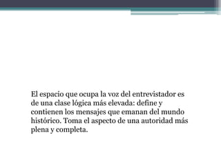 El espacio que ocupa la voz del entrevistador es
de una clase lógica más elevada: define y
contienen los mensajes que emanan del mundo
histórico. Toma el aspecto de una autoridad más
plena y completa.
 