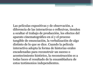Las películas expositivas y de observación, a
diferencia de las interactivas o reflexivas, tienden
a ocultar el trabajo de producción, los efectos del
aparato cinematográfico en sí y el proceso
tangible de enunciación, la verbalización de algo
distinto de lo que se dice. Cuando la película
interactiva adopta la forma de historias orales
encadenadas para reconstruir un suceso o
acontecimiento histórico, la reconstrucción es a
todas luces el resultado de la ensambladura de
estos testimonios independientes.
 