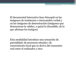 El documental interactivo hace hincapié en las
imágenes de testimonio o intercambio verbal y
en las imágenes de demostración (imágenes que
demuestran la validez, o quizá lo discutible, de lo
que afirman los testigos).
Esta modalidad introduce una sensación de
parcialidad, de presencia situada y de
conocimiento local que se deriva del encuentro
real entre el realizador y otro.
 