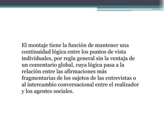 El montaje tiene la función de mantener una
continuidad lógica entre los puntos de vista
individuales, por regla general sin la ventaja de
un comentario global, cuya lógica pasa a la
relación entre las afirmaciones más
fragmentarias de los sujetos de las entrevistas o
al intercambio conversacional entre el realizador
y los agentes sociales.
 