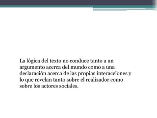 La lógica del texto no conduce tanto a un
argumento acerca del mundo como a una
declaración acerca de las propias interacciones y
lo que revelan tanto sobre el realizador como
sobre los actores sociales.
 