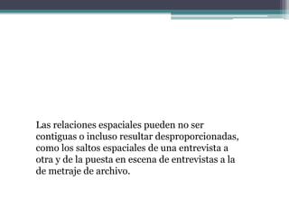 Las relaciones espaciales pueden no ser
contiguas o incluso resultar desproporcionadas,
como los saltos espaciales de una entrevista a
otra y de la puesta en escena de entrevistas a la
de metraje de archivo.
 