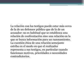 La relación con los testigos puede estar más cerca
de la de un defensor público que de la de un
acusador: no es habitual que se establezca una
relación de confrontación sino una relación en la
que se busca información para un razonamiento.
La cuestión ética de una relación semejante
estriba en el modo en que el realizador
representa a sus testigos, en particular cuando
funcionan motivos, prioridades o necesidades
contradictorios.
 
