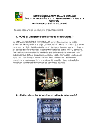 INSTITUCIÓN EDUCATIVA BRAULIO GONZÁLEZ
             ÉNFASIS EN INFORMÁTICA – TEC. MANTENIMIENTO EQUIPOS DE
                                    CÓMPUTO
                   TALLER DE CABLEADO ESTRUCTURADO


 Realizar cada una de las siguientes preguntas en Word.


   1. ¿Qué es un sistema de cableado estructurado?

Un SISTEMA DE CABLEADO ESTRUCTURADO es la infraestructura de cable
destinada a transportar, a lo largo y ancho de un edificio, las señales que emite
un emisor de algún tipo de señal hasta el correspondiente receptor. Un sistema
de cableado estructurado es físicamente una red de cable única y completa,
con combinaciones de alambre de cobre (pares trenzados sin blindar UTP),
cables de fibra óptica, bloques de conexión, cables terminados en diferentes
tipos de conectores y adaptadores. Uno de los beneficios del cableado
estructurado es que permite la administración sencilla y sistemática de las
mudanzas y cambios de ubicación de personas y equipos




   2. ¿Cuál es el objetivo de construir un cableado estructurado?
 