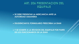  SE DEBE PRESENTAR LA MERCANCIA ANTE LA
AUTORIDAD ADUANERA
 DILIGENCIAR EL FORMULARIO PRESCRIBA LA DIAN
 Y SE SOMETE A LA REVISION DEL EQUIPAJE POR PARTE
DE LOS FUNCIONARIOS DE LA DIAN
 
