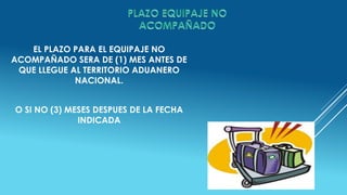 EL PLAZO PARA EL EQUIPAJE NO
ACOMPAÑADO SERA DE (1) MES ANTES DE
QUE LLEGUE AL TERRITORIO ADUANERO
NACIONAL.
O SI NO (3) MESES DESPUES DE LA FECHA
INDICADA
 