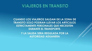 CUANDO LOS VIAJEROS SALGAN DE LA ZONA DE
TRANSITO SOLO PODRAN LLEVAR LOS ARTICULOS
ESTRICTAMENTE PERSONALES QUE NECESITEN
DURANTE EL TRANSPORTE.
Y LA SALIDA SERA REGULADA POR LA
AUTORIDAD ADUANERA
 