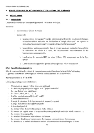 Version validée du 23 Mars 2015
10
3 ETUDE, DEMANDE ET AUTORISATION D'UTILISATION DES SUPPORTS
3.1 RELEVES TERRAIN
3.1.1 Généralités
Le demandeur vérifie que les supports permettent l'utilisation envisagée.
Il s'assure :
- du domaine de tension du réseau,
- du respect :
o les dispositions prévues par “ l'Arrêté Interministériel fixant les conditions techniques
auxquelles doivent satisfaire les distributions d’énergie électrique ” en vigueur au
moment de la construction de l’ouvrage électrique (arrêté technique) "
o les conditions techniques énoncées dans le présent guide, en particulier, la possibilité
de réalisation des mises à la terre, des raccordements aéro-souterrains et des
branchements aériens projetés,
o L’utilisation des supports HTA ou mixte (HTA / BT) uniquement par de la fibre
optique
o L’utilisation des supports BT par des câbles optiques, cuivre ou coaxiaux
3.1.2 Spécifications des relevés
Afin de pouvoir réaliser les calculs de charges des supports déterminant la faisabilité d’utilisation,
l’Opérateur ou le Maitre d’Ouvrage doit effectuer un relevé terrain de l’infrastructure.
Relevés communs en HTA et BT
Le relevé pour chaque support identifie :
- Un numéro de support (valeur libre pour repérage)
- La position géographique du support en XY projeté en RGF 93
- Le type (Béton, bois, métallique)
- La classe (A,B,C, D, E … S …)
- L’effort nominal admissible (en dN ou kN)
- L’année de fabrication
- L’angle de piquetage de la ligne au droit du support (en grade)
- L’angle d’orientation du support (en grade)
- L’état visuel général
- La hauteur totale du support (y compris partie enfouie)
- La hauteur par rapport au sol et le type de chaque nappe (énergie, éclairage public, telecom …)
- La présence éclairage public
- La présence de câbles de branchements électriques
- La présence de câbles de branchements du réseau de communications électroniques
- La présence et le nombre de câbles de réseaux de communications électroniques existants
 