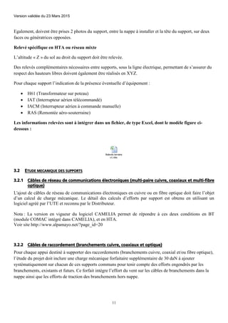 Version validée du 23 Mars 2015
11
Egalement, doivent être prises 2 photos du support, entre la nappe à installer et la tête du support, sur deux
faces ou génératrices opposées.
Relevé spécifique en HTA ou réseau mixte
L’altitude « Z » du sol au droit du support doit être relevée.
Des relevés complémentaires nécessaires entre supports, sous la ligne électrique, permettant de s’assurer du
respect des hauteurs libres doivent également être réalisés en XYZ.
Pour chaque support l’indication de la présence éventuelle d’équipement :
 H61 (Transformateur sur poteau)
 IAT (Interrupteur aérien télécommandé)
 IACM (Interrupteur aérien à commande manuelle)
 RAS (Remontée aéro-souterraine)
Les informations relevées sont à intégrer dans un fichier, de type Excel, dont le modèle figure ci-
dessous :
Relevés terrains
v1.xlsx
3.2 ETUDE MECANIQUE DES SUPPORTS
3.2.1 Câbles de réseau de communications électroniques (multi-paire cuivre, coaxiaux et multi-fibre
optique)
L'ajout de câbles de réseau de communications électroniques en cuivre ou en fibre optique doit faire l’objet
d’un calcul de charge mécanique. Le détail des calculs d’efforts par support est obtenu en utilisant un
logiciel agréé par l’UTE et reconnu par le Distributeur.
Nota : La version en vigueur du logiciel CAMELIA permet de répondre à ces deux conditions en BT
(module COMAC intégré dans CAMELIA), et en HTA.
Voir site http://www.alpamayo.net/?page_id=20
3.2.2 Câbles de raccordement (branchements cuivre, coaxiaux et optique)
Pour chaque appui destiné à supporter des raccordements (branchements cuivre, coaxial et/ou fibre optique),
l’étude du projet doit inclure une charge mécanique forfaitaire supplémentaire de 30 daN à ajouter
systématiquement sur chacun de ces supports communs pour tenir compte des efforts engendrés par les
branchements, existants et futurs. Ce forfait intègre l’effort du vent sur les câbles de branchements dans la
nappe ainsi que les efforts de traction des branchements hors nappe.
 