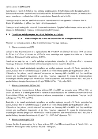Version validée du 23 Mars 2015
12
Dans le cas où l’ajout du forfait de base entraine un dépassement de l’effort disponible du support, et si le
demandeur le souhaite, un calcul avec les données réelles de l’ensemble des branchements (en nappe et hors
nappe, tous réseaux confondus) est réalisé en substitution du calcul avec le forfait.
Les supports qui ne sont pas appelés à recevoir de raccordement doivent apparaitre clairement dans le
dossier d’étude (plans et tableau type Excel cité précédemment).
Les supports qui sont appelés à recevoir des raccordements sont équipés d'un bandeau de couleur verte placé
en dessous de la nappe du réseau de communications électroniques.
3.2.3 Conditions techniques pour les calculs de flèches et d'efforts
3.2.3.1 Prise en compte de la date de construction des ouvrages électriques
Plusieurs cas sont prévus selon la date de construction de l’ouvrage électrique.
1. Réseau construit avant 1970
Lorsque la date de construction de la ligne aérienne BT et/ou HTA est antérieure à l’année 1970, les calculs
de flèches et d’efforts permettant de vérifier la tenue mécanique des supports sont faits sur la base des
conditions définies par l’arrêté technique de 1970.
Les directives prescrites par cet arrêté technique ont permis de rationaliser les règles de calcul et présentent
l’avantage de pouvoir être facilement applicables avec les moyens modernes de calcul.
Toutefois, si les calculs conduisent à remplacer un nombre supérieur ou égal à 30 % des supports d’un
canton, l’article 100 de l’arrêté technique de 2001 et ses commentaires (édités par la publication UTE C11-
001) doivent être pris en considération et l’intervention sur l’ouvrage BT et/ou HTA doit être considérée
comme une modification importante. A ce titre, l’ouvrage supportant le réseau de communications
électroniques en fibre optique doit être recalculé selon les conditions de l’arrêté technique du 17 mai 2001 et
son évolution relève des dispositions du décret n°2011-1697 du 1er
décembre 2011.
2. Réseau construit entre 1970 et 2001
Lorsque la date de construction de la ligne aérienne BT et/ou HTA est comprise entre 1970 et 2001, les
calculs de flèches et d’efforts permettant de vérifier la tenue mécanique des supports sont faits sur la base
des conditions définies par l’arrêté technique en vigueur au moment de la construction de l’ouvrage (arrêté
technique de 1970, 1978 ou 1991).
Toutefois, si les calculs conduisent à remplacer un nombre supérieur ou égal à 30 % des supports d’un
canton, l’article 100 de l’arrêté technique de 2001 et ses commentaires (édités par la publication UTE C11-
001) doivent être pris en considération et l’intervention sur l’ouvrage BT et/ou HTA doit être considérée
comme une modification importante. A ce titre, l’ouvrage supportant le réseau de communications
électroniques en fibre optique doit être recalculé selon les conditions de l’arrêté technique du 17 mai 2001 et
son évolution relève des dispositions du décret n° 2011-1697 du 1er
décembre 2011.
3. Réseau construit après 2001
Lorsque la date de construction de la ligne aérienne BT et/ou HTA est postérieure à l’année 2001, les
conditions définies par l’arrêté technique de 2001 s’appliquent.
 