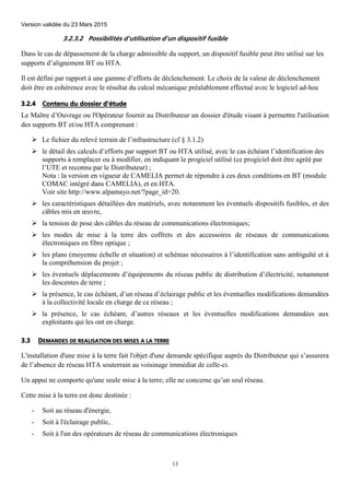 Version validée du 23 Mars 2015
13
3.2.3.2 Possibilités d'utilisation d'un dispositif fusible
Dans le cas de dépassement de la charge admissible du support, un dispositif fusible peut être utilisé sur les
supports d’alignement BT ou HTA.
Il est défini par rapport à une gamme d’efforts de déclenchement. Le choix de la valeur de déclenchement
doit être en cohérence avec le résultat du calcul mécanique préalablement effectué avec le logiciel ad-hoc
3.2.4 Contenu du dossier d'étude
Le Maître d’Ouvrage ou l'Opérateur fournit au Distributeur un dossier d'étude visant à permettre l'utilisation
des supports BT et/ou HTA comprenant :
 Le fichier du relevé terrain de l’infrastructure (cf § 3.1.2)
 le détail des calculs d’efforts par support BT ou HTA utilisé, avec le cas échéant l’identification des
supports à remplacer ou à modifier, en indiquant le progiciel utilisé (ce progiciel doit être agréé par
l’UTE et reconnu par le Distributeur) ;
Nota : la version en vigueur de CAMELIA permet de répondre à ces deux conditions en BT (module
COMAC intégré dans CAMELIA), et en HTA.
Voir site http://www.alpamayo.net/?page_id=20.
 les caractéristiques détaillées des matériels, avec notamment les éventuels dispositifs fusibles, et des
câbles mis en œuvre,
 la tension de pose des câbles du réseau de communications électroniques;
 les modes de mise à la terre des coffrets et des accessoires de réseaux de communications
électroniques en fibre optique ;
 les plans (moyenne échelle et situation) et schémas nécessaires à l’identification sans ambiguïté et à
la compréhension du projet ;
 les éventuels déplacements d’équipements du réseau public de distribution d’électricité, notamment
les descentes de terre ;
 la présence, le cas échéant, d’un réseau d’éclairage public et les éventuelles modifications demandées
à la collectivité locale en charge de ce réseau ;
 la présence, le cas échéant, d’autres réseaux et les éventuelles modifications demandées aux
exploitants qui les ont en charge.
3.3 DEMANDES DE REALISATION DES MISES A LA TERRE
L'installation d'une mise à la terre fait l'objet d'une demande spécifique auprès du Distributeur qui s’assurera
de l’absence de réseau HTA souterrain au voisinage immédiat de celle-ci.
Un appui ne comporte qu'une seule mise à la terre; elle ne concerne qu’un seul réseau.
Cette mise à la terre est donc destinée :
- Soit au réseau d'énergie,
- Soit à l'éclairage public,
- Soit à l'un des opérateurs de réseau de communications électroniques
 