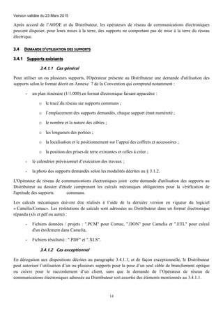 Version validée du 23 Mars 2015
14
Après accord de l’AODE et du Distributeur, les opérateurs de réseau de communications électroniques
peuvent disposer, pour leurs mises à la terre, des supports ne comportant pas de mise à la terre du réseau
électrique.
3.4 DEMANDE D'UTILISATION DES SUPPORTS
3.4.1 Supports existants
3.4.1.1 Cas général
Pour utiliser un ou plusieurs supports, l'Opérateur présente au Distributeur une demande d'utilisation des
supports selon le format décrit en Annexe 7 de la Convention qui comprend notamment :
- un plan itinéraire (1/1.000) en format électronique faisant apparaître :
o le tracé du réseau sur supports communs ;
o l’emplacement des supports demandés, chaque support étant numéroté ;
o le nombre et la nature des câbles ;
o les longueurs des portées ;
o la localisation et le positionnement sur l’appui des coffrets et accessoires ;
o la position des prises de terre existantes et celles à créer ;
- le calendrier prévisionnel d’exécution des travaux ;
- la photo des supports demandés selon les modalités décrites au § 3.1.2.
L'Opérateur de réseau de communications électroniques joint cette demande d'utilisation des supports au
Distributeur au dossier d'étude comprenant les calculs mécaniques obligatoires pour la vérification de
l'aptitude des supports communs.
Les calculs mécaniques doivent être réalisés à l’aide de la dernière version en vigueur du logiciel
« Camélia/Comac». Les restitutions de calculs sont adressées au Distributeur dans un format électronique
répandu (xls et pdf ou autre) :
- Fichiers données / projets : ".PCM" pour Comac, ".DON" pour Camelia et ".ETL" pour calcul
d'un étoilement dans Camelia,
- Fichiers résultats) : ".PDF" et ".XLS".
3.4.1.2 Cas exceptionnel
En dérogation aux dispositions décrites au paragraphe 3.4.1.1, et de façon exceptionnelle, le Distributeur
peut autoriser l’utilisation d’un ou plusieurs supports pour la pose d’un seul câble de branchement optique
ou cuivre pour le raccordement d’un client, sans que la demande de l’Opérateur de réseau de
communications électroniques adressée au Distributeur soit assortie des éléments mentionnés au 3.4.1.1.
 