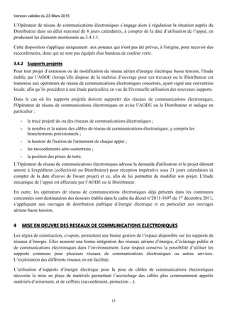Version validée du 23 Mars 2015
15
L’Opérateur de réseau de communications électroniques s’engage alors à régulariser la situation auprès du
Distributeur dans un délai maximal de 8 jours calendaires, à compter de la date d’utilisation de l’appui, en
produisant les éléments mentionnés au 3.4.1.1.
Cette disposition s'applique uniquement aux poteaux qui n'ont pas été prévus, à l'origine, pour recevoir des
raccordements, donc qui ne sont pas équipés d'un bandeau de couleur verte.
3.4.2 Supports projetés
Pour tout projet d’extension ou de modification du réseau aérien d'énergie électrique basse tension, l'étude
établie par l’AODE (lorsqu’elle dispose de la maîtrise d’ouvrage pour ces travaux) ou le Distributeur est
transmise aux opérateurs de réseau de communications électroniques concernés, ayant signé une convention
locale, afin qu’ils procèdent à une étude particulière en vue de l'éventuelle utilisation des nouveaux supports.
Dans le cas où les supports projetés doivent supporter des réseaux de communications électroniques,
l'Opérateur de réseau de communications électroniques en avise l’AODE ou le Distributeur et indique en
particulier :
- le tracé projeté du ou des réseaux de communications électroniques ;
- le nombre et la nature des câbles de réseau de communications électroniques, y compris les
branchements prévisionnels ;
- la hauteur de fixation de l'armement de chaque appui ;
- les raccordements aéro-souterrains ;
- la position des prises de terre.
L’Opérateur de réseau de communications électroniques adresse la demande d'utilisation et le projet dûment
annoté à l'expéditeur (collectivité ou Distributeur) pour réception impérative sous 21 jours calendaires (à
compter de la date d'envoi de l'avant projet) et ce, afin de lui permettre de modifier son projet. L'étude
mécanique de l’appui est effectuée par l’AODE ou le Distributeur.
En outre, les opérateurs de réseau de communications électroniques déjà présents dans les communes
concernées sont destinataires des dossiers établis dans le cadre du décret n°2011-1697 du 1er
décembre 2011,
s’appliquant aux ouvrages de distribution publique d’énergie électrique et en particulier aux ouvrages
aériens basse tension.
4 MISE EN OEUVRE DES RESEAUX DE COMMUNICATIONS ELECTRONIQUES
Les règles de construction, ci-après, permettent une bonne gestion de l’espace disponible sur les supports de
réseaux d’énergie. Elles assurent une bonne intégration des réseaux aériens d’énergie, d’éclairage public et
de communications électroniques dans l’environnement. Leur respect conserve la possibilité d’utiliser les
supports communs pour plusieurs réseaux de communications électroniques ou autres services.
L’exploitation des différents réseaux en est facilitée.
L’utilisation d’supports d’énergie électrique pour la pose de câbles de communications électroniques
nécessite la mise en place de matériels permettant l’accrochage des câbles plus communément appelés
matériels d’armement, et de coffrets (raccordement, protection ...).
 