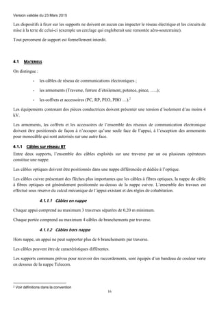Version validée du 23 Mars 2015
16
Les dispositifs à fixer sur les supports ne doivent en aucun cas impacter le réseau électrique et les circuits de
mise à la terre de celui-ci (exemple un cerclage qui engloberait une remontée aéro-souterraine).
Tout percement de support est formellement interdit.
4.1 MATERIELS
On distingue :
- les câbles de réseau de communications électroniques ;
- les armements (Traverse, ferrure d’étoilement, potence, pince, …..);
- les coffrets et accessoires (PC, RP, PEO, PBO …).2
Les équipements contenant des pièces conductrices doivent présenter une tension d’isolement d’au moins 4
kV.
Les armements, les coffrets et les accessoires de l’ensemble des réseaux de communication électronique
doivent être positionnés de façon à n’occuper qu’une seule face de l’appui, à l’exception des armements
pour monocâble qui sont autorisés sur une autre face.
4.1.1 Câbles sur réseau BT
Entre deux supports, l’ensemble des câbles exploités sur une traverse par un ou plusieurs opérateurs
constitue une nappe.
Les câbles optiques doivent être positionnés dans une nappe différenciée et dédiée à l’optique.
Les câbles cuivre présentant des flèches plus importantes que les câbles à fibres optiques, la nappe de câble
à fibres optiques est généralement positionnée au-dessus de la nappe cuivre. L’ensemble des travaux est
effectué sous réserve du calcul mécanique de l’appui existant et des règles de cohabitation.
4.1.1.1 Câbles en nappe
Chaque appui comprend au maximum 3 traverses séparées de 0,20 m minimum.
Chaque portée comprend au maximum 4 câbles de branchements par traverse.
4.1.1.2 Câbles hors nappe
Hors nappe, un appui ne peut supporter plus de 6 branchements par traverse.
Les câbles peuvent être de caractéristiques différentes.
Les supports communs prévus pour recevoir des raccordements, sont équipés d’un bandeau de couleur verte
en dessous de la nappe Telecom.
2 Voir définitions dans la convention
 