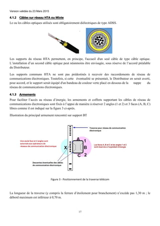 Version validée du 23 Mars 2015
17
4.1.2 Câbles sur réseau HTA ou Mixte
Le ou les câbles optiques utilisés sont obligatoirement diélectriques de type ADSS.
Les supports du réseau HTA permettent, en principe, l'accueil d'un seul câble de type câble optique.
L’installation d’un second câble optique peut néanmoins être envisagée, sous réserve de l’accord préalable
du Distributeur.
Les supports communs HTA ne sont pas prédestinés à recevoir des raccordements de réseau de
communications électroniques. Toutefois, si cette éventualité se présentait, le Distributeur en serait averti,
pour accord, et le support serait équipé d'un bandeau de couleur verte placé en dessous de la nappe du
réseau de communications électroniques.
4.1.3 Armements
Pour faciliter l’accès au réseau d’énergie, les armements et coffrets supportant les câbles de réseau de
communications électroniques sont fixés à l’appui de manière à réserver 2 angles (1 et 2) et 3 faces (A, B, C)
libres comme il est indiqué sur la figure 3 ci-après.
Illustration du principal armement rencontré sur support BT
Figure 3 - Positionnement de la traverse télécom
La longueur de la traverse (y compris la ferrure d’étoilement pour branchement) n’excède pas 1,30 m ; le
débord maximum est inférieur à 0,70 m.
 