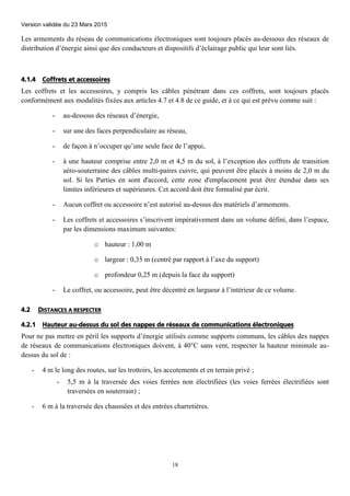 Version validée du 23 Mars 2015
18
Les armements du réseau de communications électroniques sont toujours placés au-dessous des réseaux de
distribution d’énergie ainsi que des conducteurs et dispositifs d’éclairage public qui leur sont liés.
4.1.4 Coffrets et accessoires
Les coffrets et les accessoires, y compris les câbles pénétrant dans ces coffrets, sont toujours placés
conformément aux modalités fixées aux articles 4.7 et 4.8 de ce guide, et à ce qui est prévu comme suit :
- au-dessous des réseaux d’énergie,
- sur une des faces perpendiculaire au réseau,
- de façon à n’occuper qu’une seule face de l’appui,
- à une hauteur comprise entre 2,0 m et 4,5 m du sol, à l’exception des coffrets de transition
aéro-souterraine des câbles multi-paires cuivre, qui peuvent être placés à moins de 2,0 m du
sol. Si les Parties en sont d'accord, cette zone d'emplacement peut être étendue dans ses
limites inférieures et supérieures. Cet accord doit être formalisé par écrit.
- Aucun coffret ou accessoire n’est autorisé au-dessus des matériels d’armements.
- Les coffrets et accessoires s’inscrivent impérativement dans un volume défini, dans l’espace,
par les dimensions maximum suivantes:
o hauteur : 1,00 m
o largeur : 0,35 m (centré par rapport à l’axe du support)
o profondeur 0,25 m (depuis la face du support)
- Le coffret, ou accessoire, peut être décentré en largueur à l’intérieur de ce volume.
4.2 DISTANCES A RESPECTER
4.2.1 Hauteur au-dessus du sol des nappes de réseaux de communications électroniques
Pour ne pas mettre en péril les supports d’énergie utilisés comme supports communs, les câbles des nappes
de réseaux de communications électroniques doivent, à 40°C sans vent, respecter la hauteur minimale au-
dessus du sol de :
- 4 m le long des routes, sur les trottoirs, les accotements et en terrain privé ;
- 5,5 m à la traversée des voies ferrées non électrifiées (les voies ferrées électrifiées sont
traversées en souterrain) ;
- 6 m à la traversée des chaussées et des entrées charretières.
 