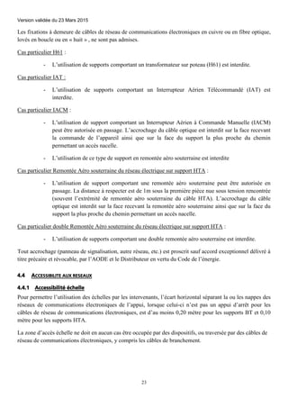 Version validée du 23 Mars 2015
23
Les fixations à demeure de câbles de réseau de communications électroniques en cuivre ou en fibre optique,
lovés en boucle ou en « huit » , ne sont pas admises.
Cas particulier H61 :
- L’utilisation de supports comportant un transformateur sur poteau (H61) est interdite.
Cas particulier IAT :
- L’utilisation de supports comportant un Interrupteur Aérien Télécommandé (IAT) est
interdite.
Cas particulier IACM :
- L’utilisation de support comportant un Interrupteur Aérien à Commande Manuelle (IACM)
peut être autorisée en passage. L’accrochage du câble optique est interdit sur la face recevant
la commande de l’appareil ainsi que sur la face du support la plus proche du chemin
permettant un accès nacelle.
- L’utilisation de ce type de support en remontée aéro souterraine est interdite
Cas particulier Remontée Aéro souterraine du réseau électrique sur support HTA :
- L’utilisation de support comportant une remontée aéro souterraine peut être autorisée en
passage. La distance à respecter est de 1m sous la première pièce nue sous tension rencontrée
(souvent l’extrémité de remontée aéro souterraine du câble HTA). L’accrochage du câble
optique est interdit sur la face recevant la remontée aéro souterraine ainsi que sur la face du
support la plus proche du chemin permettant un accès nacelle.
Cas particulier double Remontée Aéro souterraine du réseau électrique sur support HTA :
- L’utilisation de supports comportant une double remontée aéro souterraine est interdite.
Tout accrochage (panneau de signalisation, autre réseau, etc.) est proscrit sauf accord exceptionnel délivré à
titre précaire et révocable, par l’AODE et le Distributeur en vertu du Code de l’énergie.
4.4 ACCESSIBILITE AUX RESEAUX
4.4.1 Accessibilité échelle
Pour permettre l’utilisation des échelles par les intervenants, l’écart horizontal séparant la ou les nappes des
réseaux de communications électroniques de l’appui, lorsque celui-ci n’est pas un appui d’arrêt pour les
câbles de réseau de communications électroniques, est d’au moins 0,20 mètre pour les supports BT et 0,10
mètre pour les supports HTA.
La zone d’accès échelle ne doit en aucun cas être occupée par des dispositifs, ou traversée par des câbles de
réseau de communications électroniques, y compris les câbles de branchement.
 