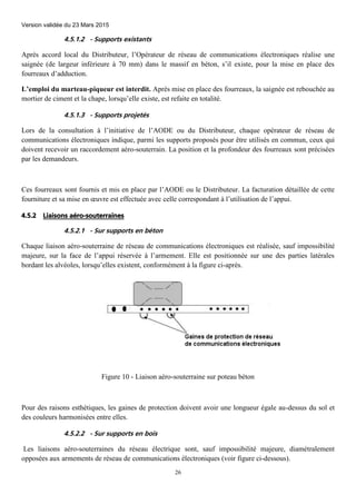 Version validée du 23 Mars 2015
26
4.5.1.2 - Supports existants
Après accord local du Distributeur, l’Opérateur de réseau de communications électroniques réalise une
saignée (de largeur inférieure à 70 mm) dans le massif en béton, s’il existe, pour la mise en place des
fourreaux d’adduction.
L’emploi du marteau-piqueur est interdit. Après mise en place des fourreaux, la saignée est rebouchée au
mortier de ciment et la chape, lorsqu’elle existe, est refaite en totalité.
4.5.1.3 - Supports projetés
Lors de la consultation à l’initiative de l’AODE ou du Distributeur, chaque opérateur de réseau de
communications électroniques indique, parmi les supports proposés pour être utilisés en commun, ceux qui
doivent recevoir un raccordement aéro-souterrain. La position et la profondeur des fourreaux sont précisées
par les demandeurs.
Ces fourreaux sont fournis et mis en place par l’AODE ou le Distributeur. La facturation détaillée de cette
fourniture et sa mise en œuvre est effectuée avec celle correspondant à l’utilisation de l’appui.
4.5.2 Liaisons aéro-souterraines
4.5.2.1 - Sur supports en béton
Chaque liaison aéro-souterraine de réseau de communications électroniques est réalisée, sauf impossibilité
majeure, sur la face de l’appui réservée à l’armement. Elle est positionnée sur une des parties latérales
bordant les alvéoles, lorsqu’elles existent, conformément à la figure ci-après.
Figure 10 - Liaison aéro-souterraine sur poteau béton
Pour des raisons esthétiques, les gaines de protection doivent avoir une longueur égale au-dessus du sol et
des couleurs harmonisées entre elles.
4.5.2.2 - Sur supports en bois
Les liaisons aéro-souterraines du réseau électrique sont, sauf impossibilité majeure, diamétralement
opposées aux armements de réseau de communications électroniques (voir figure ci-dessous).
 