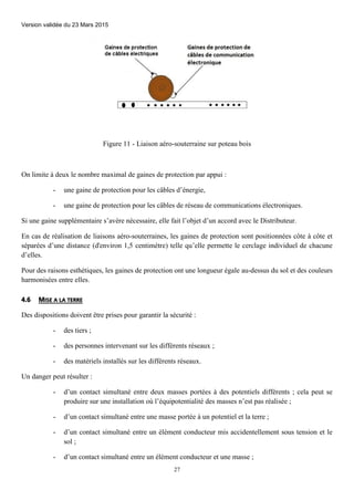 Version validée du 23 Mars 2015
27
Figure 11 - Liaison aéro-souterraine sur poteau bois
On limite à deux le nombre maximal de gaines de protection par appui :
- une gaine de protection pour les câbles d’énergie,
- une gaine de protection pour les câbles de réseau de communications électroniques.
Si une gaine supplémentaire s’avère nécessaire, elle fait l’objet d’un accord avec le Distributeur.
En cas de réalisation de liaisons aéro-souterraines, les gaines de protection sont positionnées côte à côte et
séparées d’une distance (d'environ 1,5 centimètre) telle qu’elle permette le cerclage individuel de chacune
d’elles.
Pour des raisons esthétiques, les gaines de protection ont une longueur égale au-dessus du sol et des couleurs
harmonisées entre elles.
4.6 MISE A LA TERRE
Des dispositions doivent être prises pour garantir la sécurité :
- des tiers ;
- des personnes intervenant sur les différents réseaux ;
- des matériels installés sur les différents réseaux.
Un danger peut résulter :
- d’un contact simultané entre deux masses portées à des potentiels différents ; cela peut se
produire sur une installation où l’équipotentialité des masses n’est pas réalisée ;
- d’un contact simultané entre une masse portée à un potentiel et la terre ;
- d’un contact simultané entre un élément conducteur mis accidentellement sous tension et le
sol ;
- d’un contact simultané entre un élément conducteur et une masse ;
 