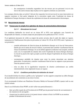 Version validée du 23 Mars 2015
32
- des conséquences éventuelles engendrées lors des travaux par son personnel vis-à-vis des
tiers et des autres réseaux déjà en place sur les supports communs ou à proximité.
Les consignes décrites dans cet article 5 doivent être respectées lors de tout travail ou toute intervention sur
supports communs et font partie intégrante de la convention signée entre l’exploitant du réseau de
distribution d’énergie électrique et chacun des exploitants de réseau de communications électroniques.
5.2 REALISATION DES TRAVAUX
5.2.1 Travaux pour le compte d’un opérateur de réseau de communications électroniques
5.2.1.1 - Déroulement du travail
Les conditions habituelles du travail sur un réseau BT et HTA sont appliquées sous l'autorité du
Responsable de Chantier, en tenant compte des prescriptions de la publication UTE C 18-510.
Il est également nécessaire de veiller au respect des points suivants, dans le cadre des règles en vigueur,
notamment de l'établissement d'un plan de prévention (cf. décret 92-158 du 20/2/1992) entre l’opérateur et
son prestataire :
- contrôle préliminaire de l'état du réseau de distribution d'énergie sur le lieu de l'intervention.
Quelle que soit la nature du travail à réaliser, le personnel doit contrôler visuellement l'état du
réseau de distribution d'énergie. En cas de défaut apparent (conducteur mal assujetti, isolateur
cassé, etc.) le responsable du chantier doit avertir l'exploitant du réseau d'énergie électrique.
Le travail ne pourra être repris qu’après accord du chargé d’exploitation du réseau d’énergie
électrique ;
- reconnaissance préalable du chantier pour noter les points nécessitant une attention
particulière. En particulier, contrôler visuellement l'état de tous les supports et par percussion
l'état des poteaux en bois ;
- mise en place de la signalisation temporaire de chantier conformément aux arrêtés
interministériels et des règlements locaux en vigueur.
5.2.1.2 - Conditions particulières de réalisation du travail
Il est interdit d'utiliser les étriers à griffes ou les "grimpettes" sur des supports comportant un câble d'énergie
de raccordement aéro-souterrain ou une mise à la terre.
Il est recommandé d’utiliser une Plateforme Elévatrice Mobile de Personnel (PEMP) à panier isolé ou une
échelle isolante.
Dans le cas d'utilisation d'une PEMP, on doit veiller tout particulièrement à :
- faire surveiller à partir du sol l'évolution de la PEMP par du personnel instruit de son maniement et
des manœuvres de sauvegarde ;
- s'assurer que la corde de service n’est jamais laissée volante ni fixée à la PEMP ou au monteur
pendant le déroulement du travail ;
 