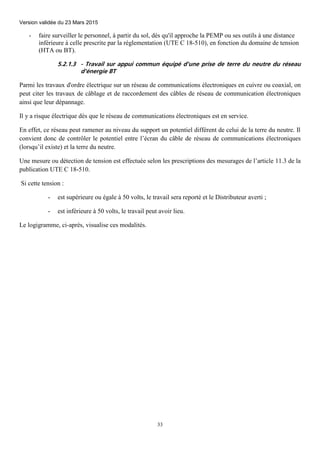 Version validée du 23 Mars 2015
33
- faire surveiller le personnel, à partir du sol, dès qu'il approche la PEMP ou ses outils à une distance
inférieure à celle prescrite par la réglementation (UTE C 18-510), en fonction du domaine de tension
(HTA ou BT).
5.2.1.3 - Travail sur appui commun équipé d'une prise de terre du neutre du réseau
d'énergie BT
Parmi les travaux d'ordre électrique sur un réseau de communications électroniques en cuivre ou coaxial, on
peut citer les travaux de câblage et de raccordement des câbles de réseau de communication électroniques
ainsi que leur dépannage.
Il y a risque électrique dès que le réseau de communications électroniques est en service.
En effet, ce réseau peut ramener au niveau du support un potentiel différent de celui de la terre du neutre. Il
convient donc de contrôler le potentiel entre l’écran du câble de réseau de communications électroniques
(lorsqu’il existe) et la terre du neutre.
Une mesure ou détection de tension est effectuée selon les prescriptions des mesurages de l’article 11.3 de la
publication UTE C 18-510.
Si cette tension :
- est supérieure ou égale à 50 volts, le travail sera reporté et le Distributeur averti ;
- est inférieure à 50 volts, le travail peut avoir lieu.
Le logigramme, ci-après, visualise ces modalités.
 