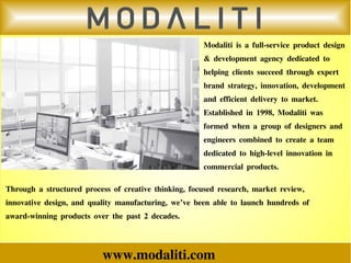 www.modaliti.com
Modaliti is a full-service product design
& development agency dedicated to
helping clients succeed through expert
brand strategy, innovation, development
and efficient delivery to market.
Established in 1998, Modaliti was
formed when a group of designers and
engineers combined to create a team
dedicated to high-level innovation in
commercial products.
Through a structured process of creative thinking, focused research, market review,
innovative design, and quality manufacturing, we’ve been able to launch hundreds of
award-winning products over the past 2 decades.
 