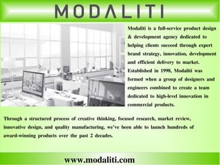 www.modaliti.com
Modaliti is a full-service product design
& development agency dedicated to
helping clients succeed through expert
brand strategy, innovation, development
and efficient delivery to market.
Established in 1998, Modaliti was
formed when a group of designers and
engineers combined to create a team
dedicated to high-level innovation in
commercial products.
Through a structured process of creative thinking, focused research, market review,
innovative design, and quality manufacturing, we’ve been able to launch hundreds of
award-winning products over the past 2 decades.
 