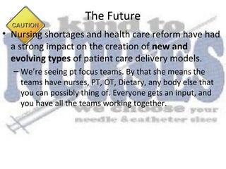 The Future
• Nursing shortages and health care reform have had
  a strong impact on the creation of new and
  evolving types of patient care delivery models.
  – We’re seeing pt focus teams. By that she means the
    teams have nurses, PT, OT, Dietary, any body else that
    you can possibly thing of. Everyone gets an input, and
    you have all the teams working together.
 