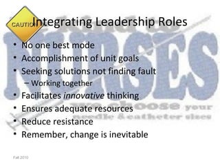 Integrating Leadership Roles
• No one best mode
• Accomplishment of unit goals
• Seeking solutions not finding fault
      – Working together
•   Facilitates innovative thinking
•   Ensures adequate resources
•   Reduce resistance
•   Remember, change is inevitable

Fall 2010
 