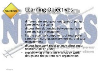 Learning Objectives
            • differentiate among various types of patient
              care delivery systems
            • discuss the relationship between managed
              care and case management
            • list the essential components of total patient
              care, team nursing, primary nursing, and case
              management
            • discuss how work redesign may affect social
              relationships on a unit
            • explain what effect staff mix has on work
              design and the patient care organization



Fall 2010
 