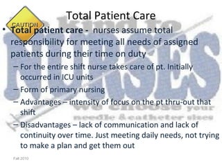 Total Patient Care
• Total patient care - nurses assume total
  responsibility for meeting all needs of assigned
  patients during their time on duty
  – For the entire shift nurse takes care of pt. Initially
    occurred in ICU units
  – Form of primary nursing
  – Advantages – intensity of focus on the pt thru-out that
    shift
  – Disadvantages – lack of communication and lack of
    continuity over time. Just meeting daily needs, not trying
    to make a plan and get them out
  Fall 2010
 