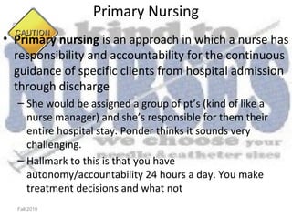 Primary Nursing
• Primary nursing is an approach in which a nurse has
  responsibility and accountability for the continuous
  guidance of specific clients from hospital admission
  through discharge
  – She would be assigned a group of pt’s (kind of like a
    nurse manager) and she’s responsible for them their
    entire hospital stay. Ponder thinks it sounds very
    challenging.
  – Hallmark to this is that you have
    autonomy/accountability 24 hours a day. You make
    treatment decisions and what not
  Fall 2010
 