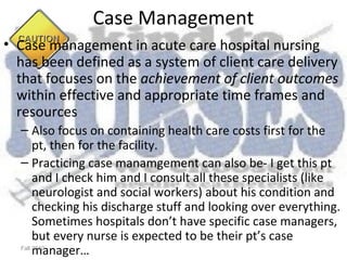 Case Management
• Case management in acute care hospital nursing
  has been defined as a system of client care delivery
  that focuses on the achievement of client outcomes
  within effective and appropriate time frames and
  resources
  – Also focus on containing health care costs first for the
       pt, then for the facility.
  – Practicing case manamgement can also be- I get this pt
       and I check him and I consult all these specialists (like
       neurologist and social workers) about his condition and
       checking his discharge stuff and looking over everything.
       Sometimes hospitals don’t have specific case managers,
       but every nurse is expected to be their pt’s case
       manager…
  Fall 2010
 