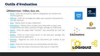 Outils d’évaluation
Webservices : Vidéos, Quiz, etc.
─ Visme : Créer des animations, slides et infographies de manière très
intuitive (gratuit).
─ EdPuzzle : Créer des montages de vidéos avec questions interactives et
suivi des réponses
─ Aww : Tableau blanc en ligne collaboratif.
─ Educreations : Tableau blanc en ligne (aussi disponible en app), avec
enregistrement de vidéo, insertion d’images, partage en mode privé,
─ Sophia : Créer des pages Web “tutoriels” avec possibilité de créer des
groupes.
─ Weebly : Créez en moins d’une heure un site web pour partager des
ressources avec les apprenants.
─ Evernote : Organiser les cours et les documents par matière et par
chapitre.
─ Opale : Créer des contenus de cours standardisés avec des Quiz.
─ Logiquiz : Créer des vidéos interactives et des Quiz en mode H5P
─ …
 