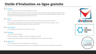 Outils d’évaluation en ligne gratuits
 1. Formative :
─ créer des évaluations, des quiz et des questionnaires en ligne
─ suivre les réponses de leurs élèves et de leur faire un retour en direct. Vous pouvez poser des questions de types variés.
Dans la version gratuite, vous avez accès aux types de questions suivantes : Choix multiples, Sélection multiple, Vrai ou
faux, Réponse courte, Développement, et Montre ton travail.
 2. Evalbox :
─ Gère et corrige automatiquement les examens en ligne, les examens papier, les examens à distance!
─ Les enseignants peuvent gérer les bases de questions, créer des questionnaires variés par tirage au sort (ou
manuellement), et lancer autant d’examens et aussi fréquemment.
 3. The Answer Pad :
─ Un outil idéal pour une salle de classe inversée ou mixte.
 4. Crowdsignal :
─ créer des quiz et des sondages.
─ Crée des enquêtes et sondages en utilisant les modèles personnalisés
─ Utilise un moteur de reporting en profondeur pour agréger, imprimer et exporter les résultats.
 5. Google Drive :
─ créer en quelques secondes un questionnaire ou test en ligne.
─ Pour noter et corriger automatiquement les tests, il suffit d’ajoute le script Floobaroo à la feuille de calcul Google.
 