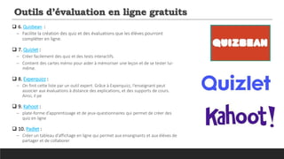 Outils d’évaluation en ligne gratuits
 6. Quizbean :
─ Facilite la création des quiz et des évaluations que les élèves pourront
compléter en ligne.
 7. Quizlet :
─ Créer facilement des quiz et des tests interactifs.
─ Contient des cartes mémo pour aider à mémoriser une leçon et de se tester lui-
même.
 8. Experquizz :
─ On finit cette liste par un outil expert. Grâce à Experquizz, l’enseignant peut
associer aux évaluations à distance des explications, et des supports de cours.
Ainsi, il pe
 9. Kahoot :
─ plate-forme d’apprentissage et de jeux-questionnaires qui permet de créer des
quiz en ligne
 10. Padlet :
─ Créer un tableau d’affichage en ligne qui permet aux enseignants et aux élèves de
partager et de collaborer
 