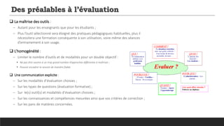 Des préalables à l’évaluation
 La maîtrise des outils :
─ Autant pour les enseignants que pour les étudiants ;
─ Plus l’outil sélectionné sera éloigné des pratiques pédagogiques habituelles, plus il
nécessitera une formation conséquente à son utilisation, voire même des séances
d’entrainement à son usage.
 L’homogénéité :
─ Limiter le nombre d’outils et de modalités pour un double objectif :
 Ne pas être soumis à un trop grand nombre d’approches différentes à maîtriser ;
 Pouvoir encadrer la session de manière fiable.
 Une communication explicite :
─ Sur les modalités d’évaluation choisies ;
─ Sur les types de questions (évaluation formative) ;
─ Sur le(s) outil(s) et modalités d’évaluation choisies ;
─ Sur les connaissances et compétences mesurées ainsi que vos critères de correction ;
─ Sur les pans de matières concernées.
 