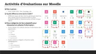 Activités d’évaluations sur Moodle
 Des nuances :
─ QUIZ, QCM, QCU, Test, Sondage, etc.
 Quelle différence entre QUIZ et QCM ?
─ Différents types de Quiz (terme générique) dont les
plus utilisés sont les questionnaires à choix
multiples (QCM) et Questionnaires à Choix Unique
(QCU)
 Deux catégories de Quiz adaptatifs pour
interaction et collecte d’information :
─ Outils dédiés à la collecte directe d’information des
apprenants :
 Sondage
 Test
 Feedback
 Consultation
 Questionnaire
─ Outils indirects intégrés à d’autres outils
pédagogiques :
 Leçon
 Vidéo pédagogique
 Contenus interactifs
 H5P
Activités Moodle
 