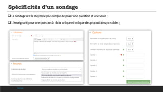Spécificités d’un sondage
 Le sondage est le moyen le plus simple de poser une question et une seule ;
 L'enseignant pose une question à choix unique et indique des propositions possibles ;
Cf. video YouTube
 