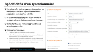 Spécificités d’un Questionnaire
 Permet de créer toute une gamme de questions par
exemple pour recueillir l'opinion des étudiants à
propos d'un cours ou d'une activité ;
 Le Questionnaire se comporte plutôt comme un
sondage mais avec plusieurs questions/réponses ;
 On ne cherche pas à évaluer l‘apprenant mais à
recueillir des données ;
 Particularités techniques :
─ Questions à branchement conditionnel :
 Le Branchement conditionnel crée un parcours personnalisé dans le
questionnaire en fonction des réponses données.
 Une fonctionnalité qui présente une question ou une page différente
selon la réponse de l’apprenant à une ou des questions précédentes.
 Opérationnel avec les questions Oui/Non et Boutons radios
En savoir plus : Documentation Moodle
 