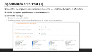 Spécificités d’un Test (1)
 Souvent bien plus long qu'un questionnaire et permet de donner une note à l'issue d'une partie de la formation ;
 Utilisé le plus souvent pour l’évaluation sommative (avec note) :
 Particularités techniques :
─ Gère les rétroactions (feedback)
─ Gère les options de relecture multicritères (selon choix de comportement des questions)
 
