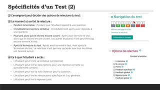 Spécificités d’un Test (2)
 L’enseignant peut décider des options de relecture du test :
 Le moment où se fait la relecture :
─ Pendant la tentative : Pendant que l'étudiant répond à une question.
─ Immédiatement après la tentative : Immédiatement après avoir répondu à
une question.
─ Plus tard, alors que le test est encore ouvert : Après avoir terminé le test,
alors que le test est encore ouvert. Les autres étudiants n'ont peut-être pas
encore terminé le test.
─ Après la fermeture du test : Après avoir terminé le test, mais après la
fermeture du test. La relecture n'est permise qu'après que tous les élèves
ont terminé le test.
 Ce à quoi l'étudiant a accès :
─ L'étudiant peut relire sa tentative (sa réponse).
─ L'étudiant peut lire les descriptions pour une réponse correcte ou
partiellement correcte.
─ L'étudiant peut voir la note obtenue pour la question.
─ L'étudiant peut lire les rétroactions spécifique et / ou générale.
─ L'étudiant peut lire la réponse juste.
 
