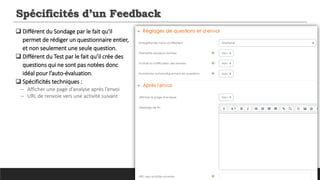 Spécificités d’un Feedback
 Différent du Sondage par le fait qu'il
permet de rédiger un questionnaire entier,
et non seulement une seule question.
 Différent du Test par le fait qu’il crée des
questions qui ne sont pas notées donc
idéal pour l’auto-évaluation.
 Spécificités techniques :
─ Afficher une page d’analyse après l’envoi
─ URL de renvoie vers une activité suivant
 