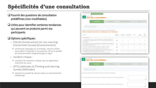 Spécificités d’une consultation
 Fournit des questions de consultation
prédéfinies (non modifiables)
 Utiles pour identifier certaines tendances
qui peuvent se produire parmi vos
participants
 Options spécifiques:
─ COLLES (Constructivist On-Line Learning
Environment Survey) [Environnement]
 24 énoncés regroupés en six échelles, chacune d'elles
nous aidant à répondre à une question clé sur la qualité
de l'environnement d'apprentissage en ligne
─ Incident critique :
 connaitre les moments critiques que les apprenants
retiennent du cours,
─ ATTLS (Attitudes to Thinking and Learning
Survey) [Atttitudes]
 examiner la qualité du discours dans un environnement
collaboratif.
 